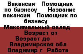 Вакансия : Помощник по бизнесу   › Название вакансии ­ Помощник по бизнесу   › Максимальный оклад ­ 39 999 › Возраст от ­ 18 › Возраст до ­ 80 - Владимирская обл., Владимир г. Работа » Вакансии   